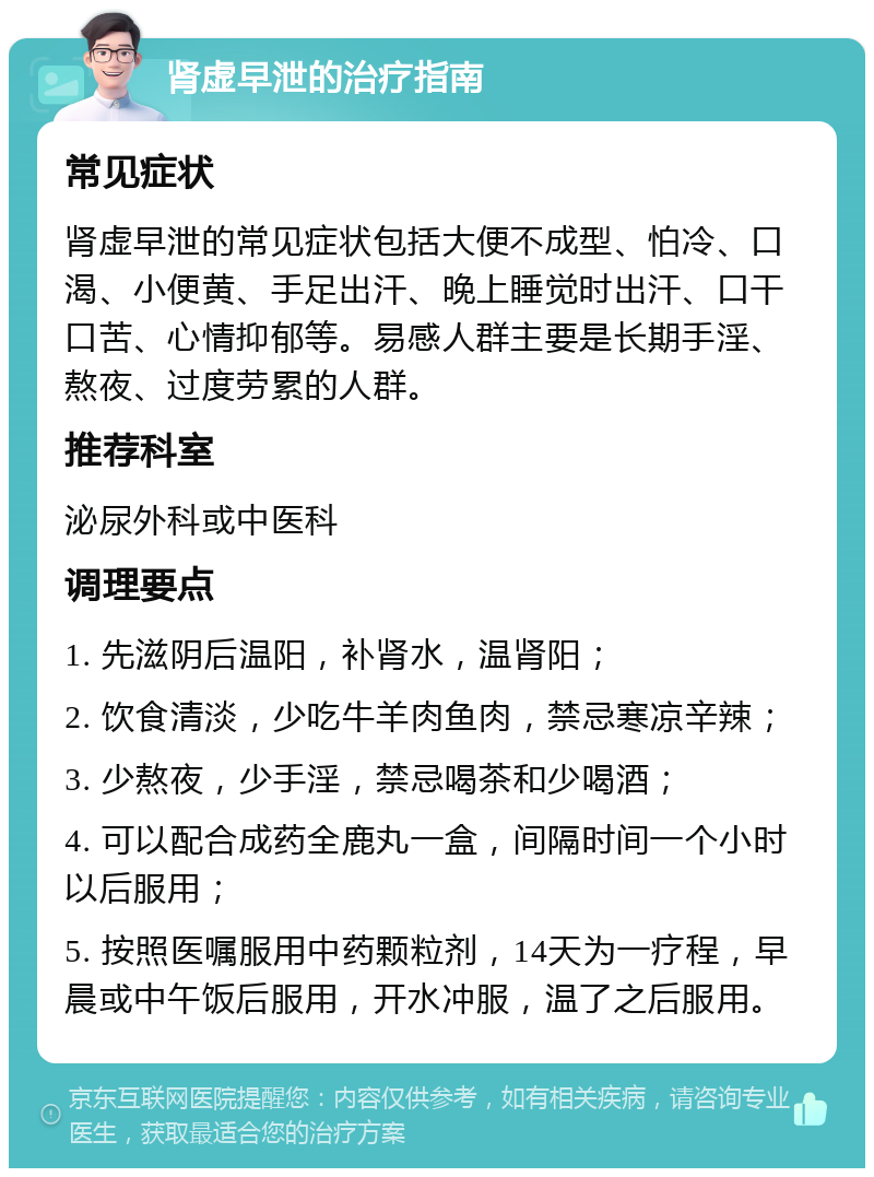 肾虚早泄的治疗指南 常见症状 肾虚早泄的常见症状包括大便不成型、怕冷、口渴、小便黄、手足出汗、晚上睡觉时出汗、口干口苦、心情抑郁等。易感人群主要是长期手淫、熬夜、过度劳累的人群。 推荐科室 泌尿外科或中医科 调理要点 1. 先滋阴后温阳，补肾水，温肾阳； 2. 饮食清淡，少吃牛羊肉鱼肉，禁忌寒凉辛辣； 3. 少熬夜，少手淫，禁忌喝茶和少喝酒； 4. 可以配合成药全鹿丸一盒，间隔时间一个小时以后服用； 5. 按照医嘱服用中药颗粒剂，14天为一疗程，早晨或中午饭后服用，开水冲服，温了之后服用。