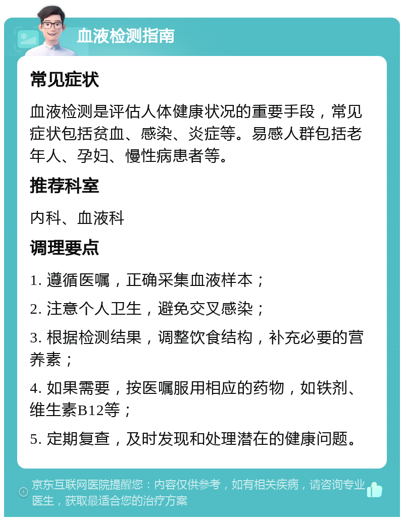 血液检测指南 常见症状 血液检测是评估人体健康状况的重要手段，常见症状包括贫血、感染、炎症等。易感人群包括老年人、孕妇、慢性病患者等。 推荐科室 内科、血液科 调理要点 1. 遵循医嘱，正确采集血液样本； 2. 注意个人卫生，避免交叉感染； 3. 根据检测结果，调整饮食结构，补充必要的营养素； 4. 如果需要，按医嘱服用相应的药物，如铁剂、维生素B12等； 5. 定期复查，及时发现和处理潜在的健康问题。