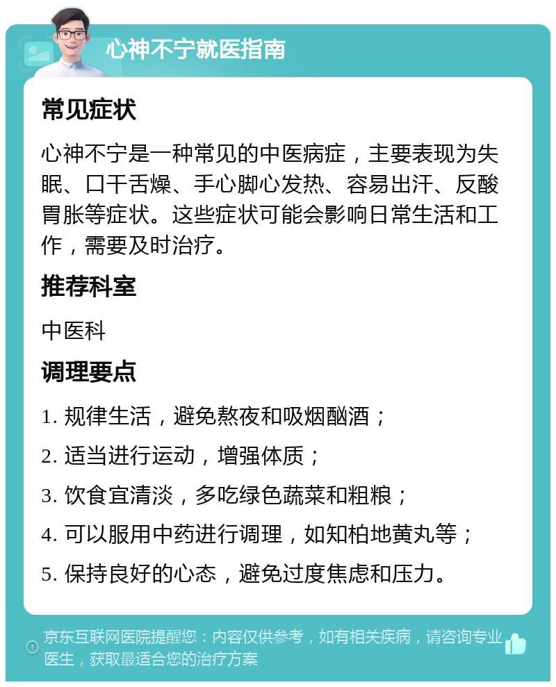 心神不宁就医指南 常见症状 心神不宁是一种常见的中医病症，主要表现为失眠、口干舌燥、手心脚心发热、容易出汗、反酸胃胀等症状。这些症状可能会影响日常生活和工作，需要及时治疗。 推荐科室 中医科 调理要点 1. 规律生活，避免熬夜和吸烟酗酒； 2. 适当进行运动，增强体质； 3. 饮食宜清淡，多吃绿色蔬菜和粗粮； 4. 可以服用中药进行调理，如知柏地黄丸等； 5. 保持良好的心态，避免过度焦虑和压力。