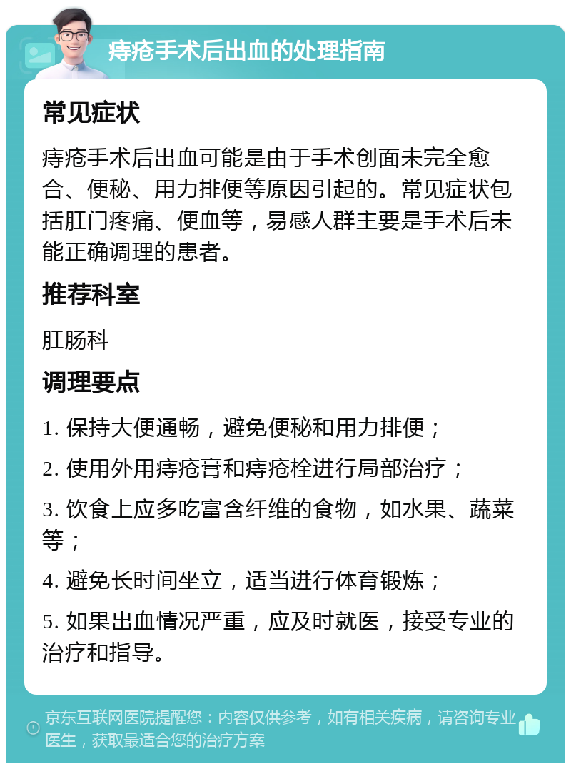 痔疮手术后出血的处理指南 常见症状 痔疮手术后出血可能是由于手术创面未完全愈合、便秘、用力排便等原因引起的。常见症状包括肛门疼痛、便血等，易感人群主要是手术后未能正确调理的患者。 推荐科室 肛肠科 调理要点 1. 保持大便通畅，避免便秘和用力排便； 2. 使用外用痔疮膏和痔疮栓进行局部治疗； 3. 饮食上应多吃富含纤维的食物，如水果、蔬菜等； 4. 避免长时间坐立，适当进行体育锻炼； 5. 如果出血情况严重，应及时就医，接受专业的治疗和指导。