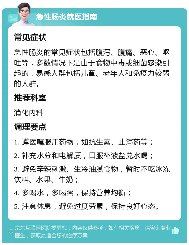 急性肠炎就医指南 常见症状 急性肠炎的常见症状包括腹泻、腹痛、恶心、呕吐等，多数情况下是由于食物中毒或细菌感染引起的，易感人群包括儿童、老年人和免疫力较弱的人群。 推荐科室 消化内科 调理要点 1. 遵医嘱服用药物，如抗生素、止泻药等； 2. 补充水分和电解质，口服补液盐兑水喝； 3. 避免辛辣刺激、生冷油腻食物，暂时不吃冰冻饮料、水果、牛奶； 4. 多喝水，多喝粥，保持营养均衡； 5. 注意休息，避免过度劳累，保持良好心态。