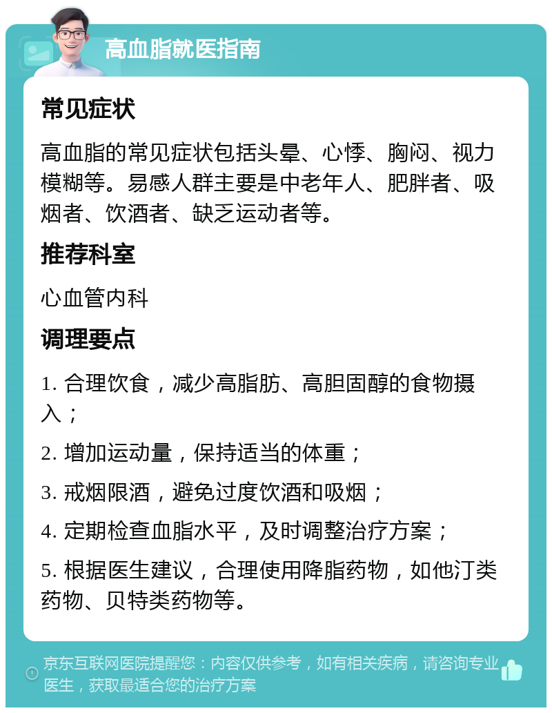 高血脂就医指南 常见症状 高血脂的常见症状包括头晕、心悸、胸闷、视力模糊等。易感人群主要是中老年人、肥胖者、吸烟者、饮酒者、缺乏运动者等。 推荐科室 心血管内科 调理要点 1. 合理饮食，减少高脂肪、高胆固醇的食物摄入； 2. 增加运动量，保持适当的体重； 3. 戒烟限酒，避免过度饮酒和吸烟； 4. 定期检查血脂水平，及时调整治疗方案； 5. 根据医生建议，合理使用降脂药物，如他汀类药物、贝特类药物等。