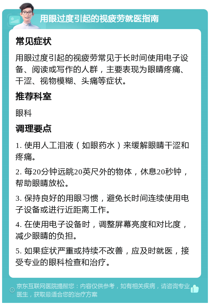 用眼过度引起的视疲劳就医指南 常见症状 用眼过度引起的视疲劳常见于长时间使用电子设备、阅读或写作的人群，主要表现为眼睛疼痛、干涩、视物模糊、头痛等症状。 推荐科室 眼科 调理要点 1. 使用人工泪液（如眼药水）来缓解眼睛干涩和疼痛。 2. 每20分钟远眺20英尺外的物体，休息20秒钟，帮助眼睛放松。 3. 保持良好的用眼习惯，避免长时间连续使用电子设备或进行近距离工作。 4. 在使用电子设备时，调整屏幕亮度和对比度，减少眼睛的负担。 5. 如果症状严重或持续不改善，应及时就医，接受专业的眼科检查和治疗。