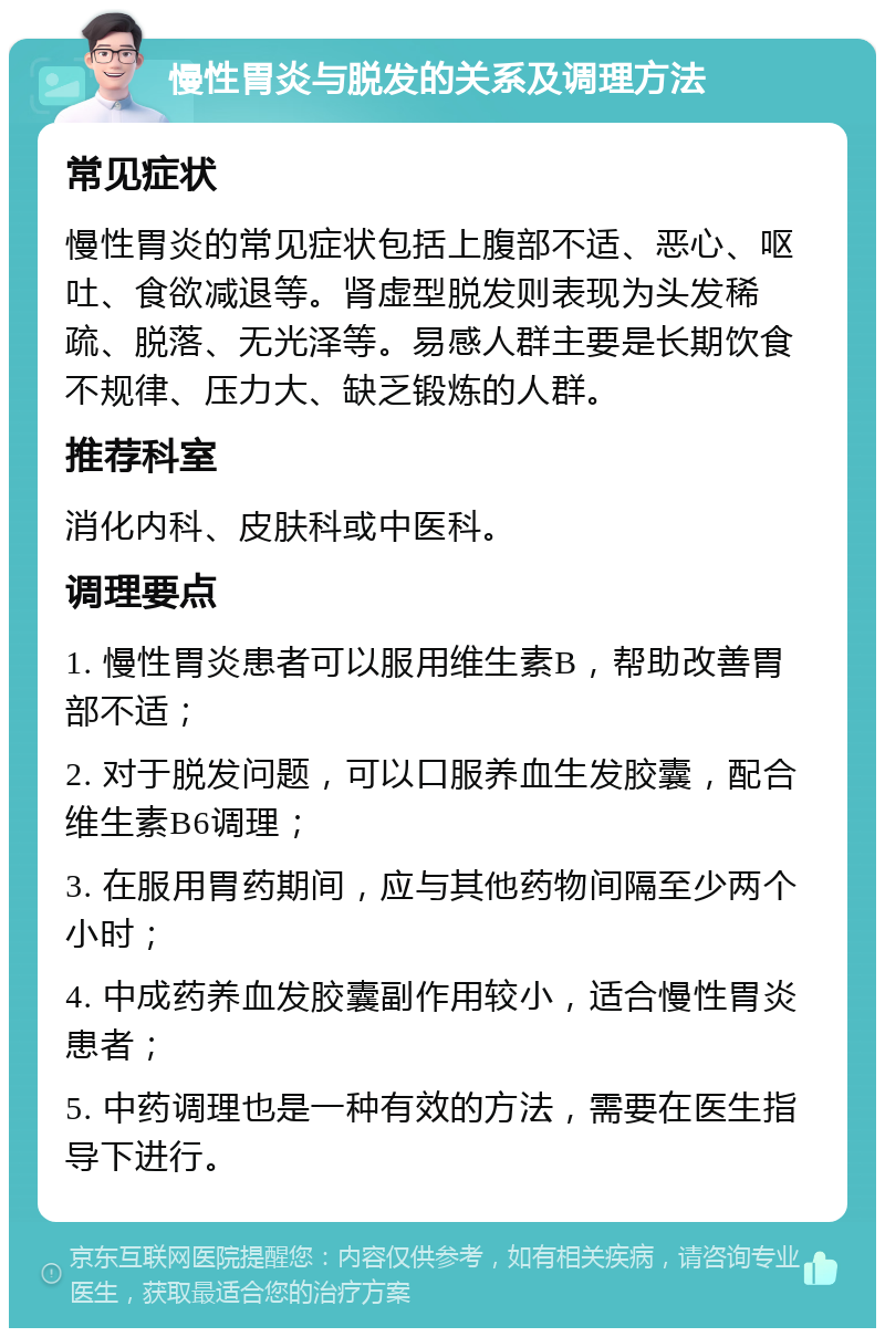 慢性胃炎与脱发的关系及调理方法 常见症状 慢性胃炎的常见症状包括上腹部不适、恶心、呕吐、食欲减退等。肾虚型脱发则表现为头发稀疏、脱落、无光泽等。易感人群主要是长期饮食不规律、压力大、缺乏锻炼的人群。 推荐科室 消化内科、皮肤科或中医科。 调理要点 1. 慢性胃炎患者可以服用维生素B，帮助改善胃部不适； 2. 对于脱发问题，可以口服养血生发胶囊，配合维生素B6调理； 3. 在服用胃药期间，应与其他药物间隔至少两个小时； 4. 中成药养血发胶囊副作用较小，适合慢性胃炎患者； 5. 中药调理也是一种有效的方法，需要在医生指导下进行。