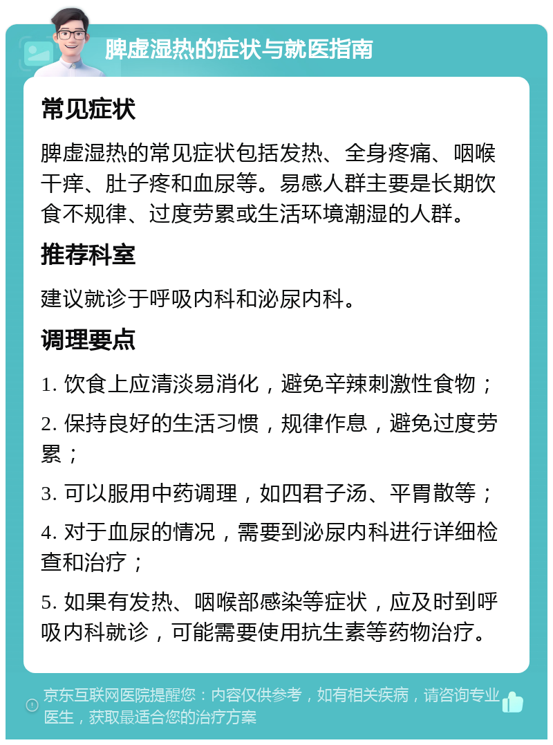 脾虚湿热的症状与就医指南 常见症状 脾虚湿热的常见症状包括发热、全身疼痛、咽喉干痒、肚子疼和血尿等。易感人群主要是长期饮食不规律、过度劳累或生活环境潮湿的人群。 推荐科室 建议就诊于呼吸内科和泌尿内科。 调理要点 1. 饮食上应清淡易消化，避免辛辣刺激性食物； 2. 保持良好的生活习惯，规律作息，避免过度劳累； 3. 可以服用中药调理，如四君子汤、平胃散等； 4. 对于血尿的情况，需要到泌尿内科进行详细检查和治疗； 5. 如果有发热、咽喉部感染等症状，应及时到呼吸内科就诊，可能需要使用抗生素等药物治疗。