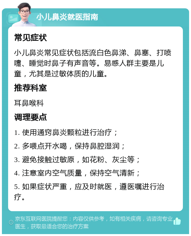 小儿鼻炎就医指南 常见症状 小儿鼻炎常见症状包括流白色鼻涕、鼻塞、打喷嚏、睡觉时鼻子有声音等。易感人群主要是儿童，尤其是过敏体质的儿童。 推荐科室 耳鼻喉科 调理要点 1. 使用通窍鼻炎颗粒进行治疗； 2. 多喂点开水喝，保持鼻腔湿润； 3. 避免接触过敏原，如花粉、灰尘等； 4. 注意室内空气质量，保持空气清新； 5. 如果症状严重，应及时就医，遵医嘱进行治疗。