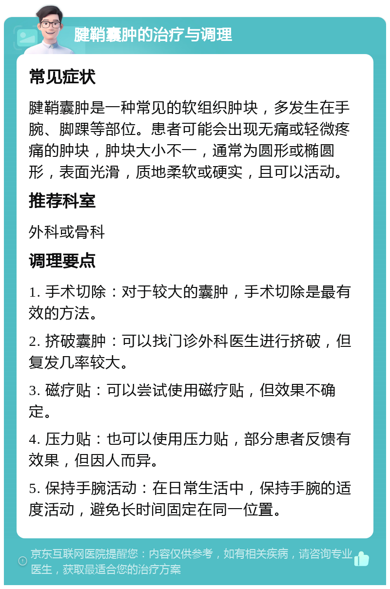 腱鞘囊肿的治疗与调理 常见症状 腱鞘囊肿是一种常见的软组织肿块，多发生在手腕、脚踝等部位。患者可能会出现无痛或轻微疼痛的肿块，肿块大小不一，通常为圆形或椭圆形，表面光滑，质地柔软或硬实，且可以活动。 推荐科室 外科或骨科 调理要点 1. 手术切除：对于较大的囊肿，手术切除是最有效的方法。 2. 挤破囊肿：可以找门诊外科医生进行挤破，但复发几率较大。 3. 磁疗贴：可以尝试使用磁疗贴，但效果不确定。 4. 压力贴：也可以使用压力贴，部分患者反馈有效果，但因人而异。 5. 保持手腕活动：在日常生活中，保持手腕的适度活动，避免长时间固定在同一位置。