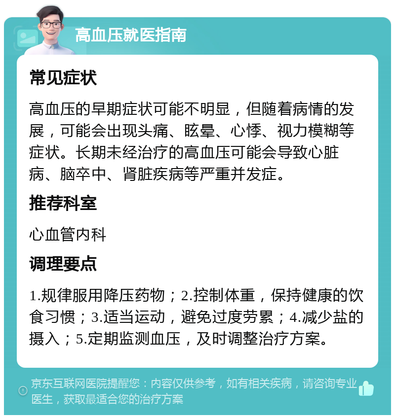 高血压就医指南 常见症状 高血压的早期症状可能不明显，但随着病情的发展，可能会出现头痛、眩晕、心悸、视力模糊等症状。长期未经治疗的高血压可能会导致心脏病、脑卒中、肾脏疾病等严重并发症。 推荐科室 心血管内科 调理要点 1.规律服用降压药物；2.控制体重，保持健康的饮食习惯；3.适当运动，避免过度劳累；4.减少盐的摄入；5.定期监测血压，及时调整治疗方案。