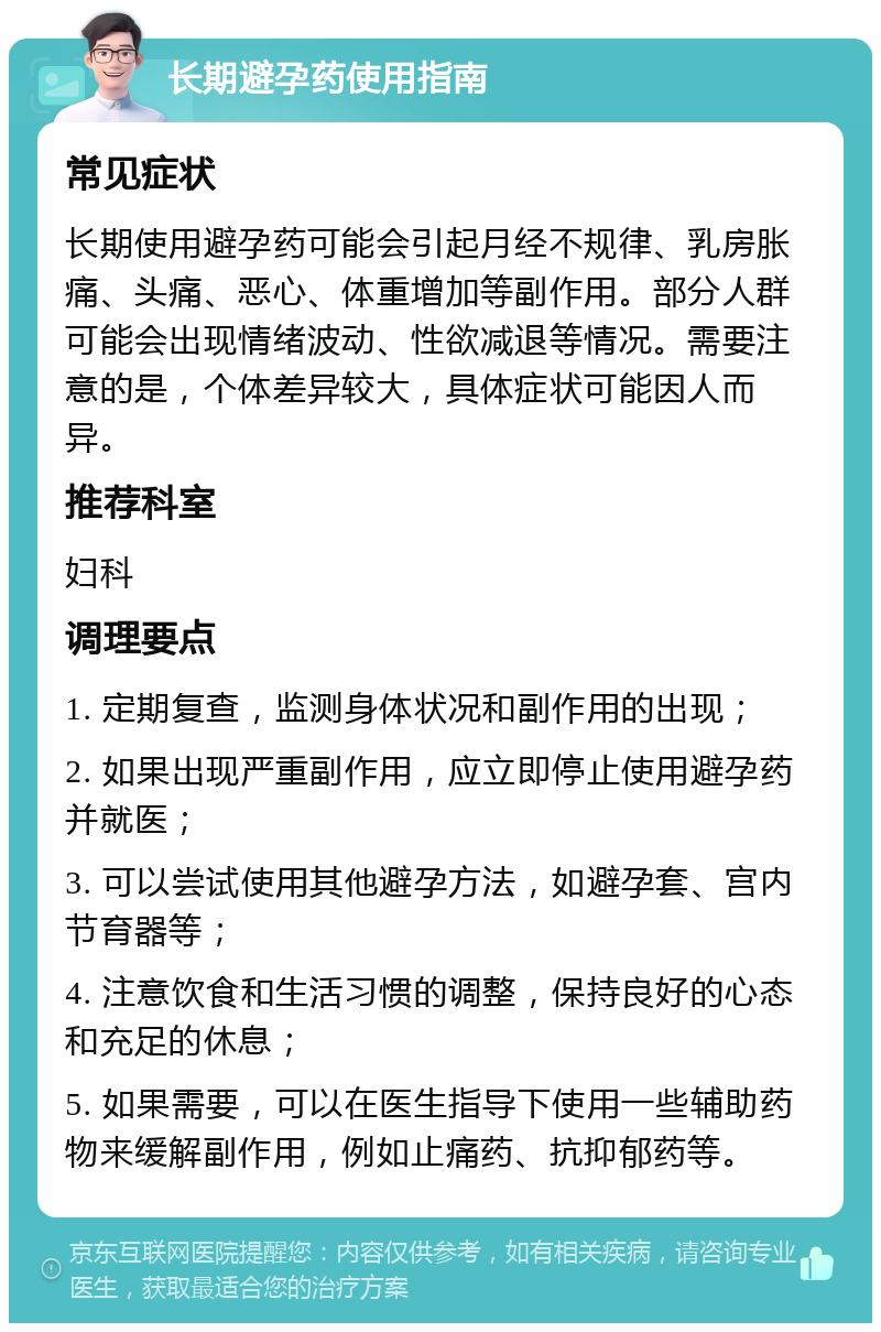 长期避孕药使用指南 常见症状 长期使用避孕药可能会引起月经不规律、乳房胀痛、头痛、恶心、体重增加等副作用。部分人群可能会出现情绪波动、性欲减退等情况。需要注意的是，个体差异较大，具体症状可能因人而异。 推荐科室 妇科 调理要点 1. 定期复查，监测身体状况和副作用的出现； 2. 如果出现严重副作用，应立即停止使用避孕药并就医； 3. 可以尝试使用其他避孕方法，如避孕套、宫内节育器等； 4. 注意饮食和生活习惯的调整，保持良好的心态和充足的休息； 5. 如果需要，可以在医生指导下使用一些辅助药物来缓解副作用，例如止痛药、抗抑郁药等。