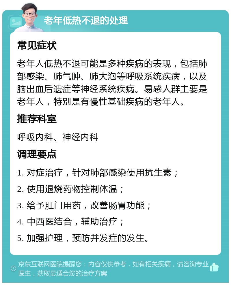 老年低热不退的处理 常见症状 老年人低热不退可能是多种疾病的表现，包括肺部感染、肺气肿、肺大泡等呼吸系统疾病，以及脑出血后遗症等神经系统疾病。易感人群主要是老年人，特别是有慢性基础疾病的老年人。 推荐科室 呼吸内科、神经内科 调理要点 1. 对症治疗，针对肺部感染使用抗生素； 2. 使用退烧药物控制体温； 3. 给予肛门用药，改善肠胃功能； 4. 中西医结合，辅助治疗； 5. 加强护理，预防并发症的发生。