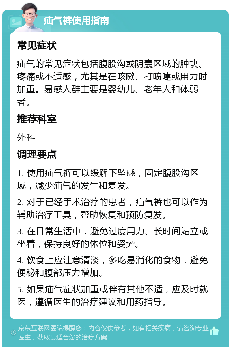 疝气裤使用指南 常见症状 疝气的常见症状包括腹股沟或阴囊区域的肿块、疼痛或不适感，尤其是在咳嗽、打喷嚏或用力时加重。易感人群主要是婴幼儿、老年人和体弱者。 推荐科室 外科 调理要点 1. 使用疝气裤可以缓解下坠感，固定腹股沟区域，减少疝气的发生和复发。 2. 对于已经手术治疗的患者，疝气裤也可以作为辅助治疗工具，帮助恢复和预防复发。 3. 在日常生活中，避免过度用力、长时间站立或坐着，保持良好的体位和姿势。 4. 饮食上应注意清淡，多吃易消化的食物，避免便秘和腹部压力增加。 5. 如果疝气症状加重或伴有其他不适，应及时就医，遵循医生的治疗建议和用药指导。