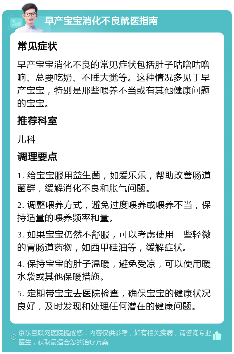 早产宝宝消化不良就医指南 常见症状 早产宝宝消化不良的常见症状包括肚子咕噜咕噜响、总要吃奶、不睡大觉等。这种情况多见于早产宝宝，特别是那些喂养不当或有其他健康问题的宝宝。 推荐科室 儿科 调理要点 1. 给宝宝服用益生菌，如爱乐乐，帮助改善肠道菌群，缓解消化不良和胀气问题。 2. 调整喂养方式，避免过度喂养或喂养不当，保持适量的喂养频率和量。 3. 如果宝宝仍然不舒服，可以考虑使用一些轻微的胃肠道药物，如西甲硅油等，缓解症状。 4. 保持宝宝的肚子温暖，避免受凉，可以使用暖水袋或其他保暖措施。 5. 定期带宝宝去医院检查，确保宝宝的健康状况良好，及时发现和处理任何潜在的健康问题。