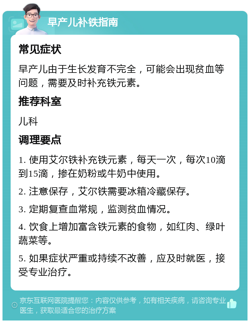 早产儿补铁指南 常见症状 早产儿由于生长发育不完全，可能会出现贫血等问题，需要及时补充铁元素。 推荐科室 儿科 调理要点 1. 使用艾尔铁补充铁元素，每天一次，每次10滴到15滴，掺在奶粉或牛奶中使用。 2. 注意保存，艾尔铁需要冰箱冷藏保存。 3. 定期复查血常规，监测贫血情况。 4. 饮食上增加富含铁元素的食物，如红肉、绿叶蔬菜等。 5. 如果症状严重或持续不改善，应及时就医，接受专业治疗。