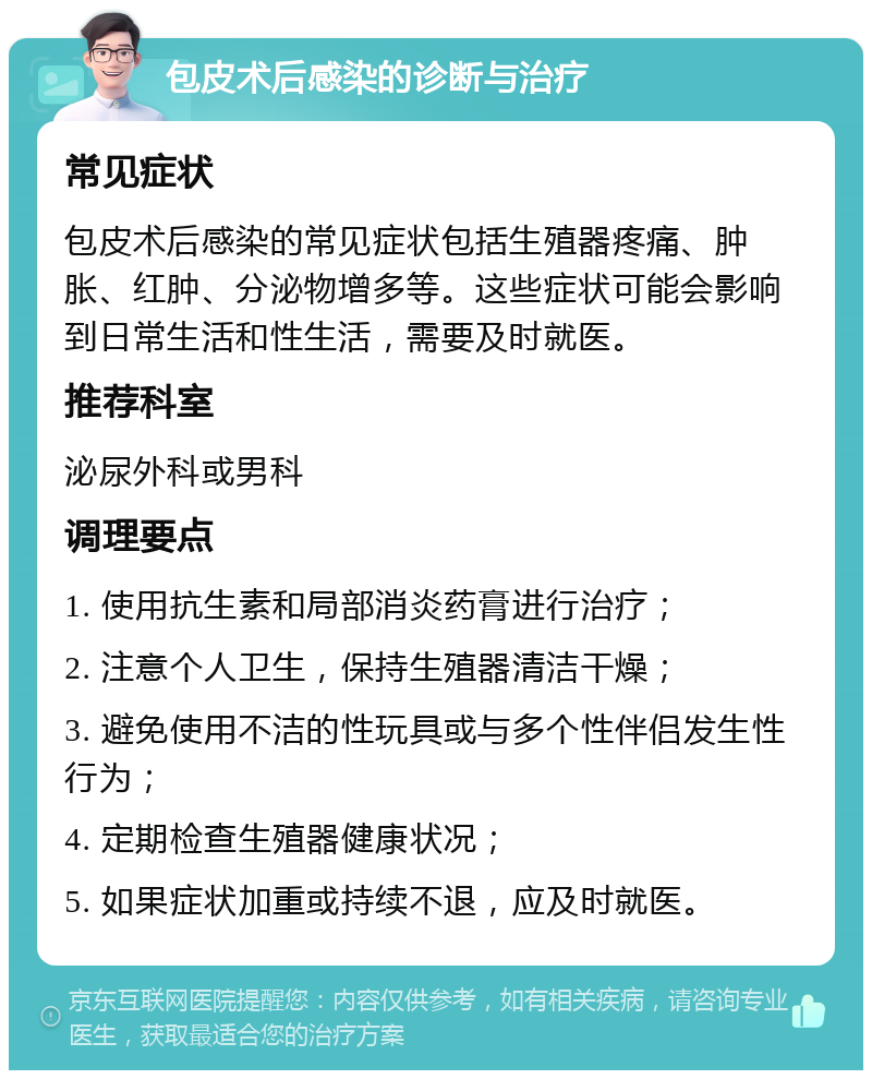 包皮术后感染的诊断与治疗 常见症状 包皮术后感染的常见症状包括生殖器疼痛、肿胀、红肿、分泌物增多等。这些症状可能会影响到日常生活和性生活，需要及时就医。 推荐科室 泌尿外科或男科 调理要点 1. 使用抗生素和局部消炎药膏进行治疗； 2. 注意个人卫生，保持生殖器清洁干燥； 3. 避免使用不洁的性玩具或与多个性伴侣发生性行为； 4. 定期检查生殖器健康状况； 5. 如果症状加重或持续不退，应及时就医。