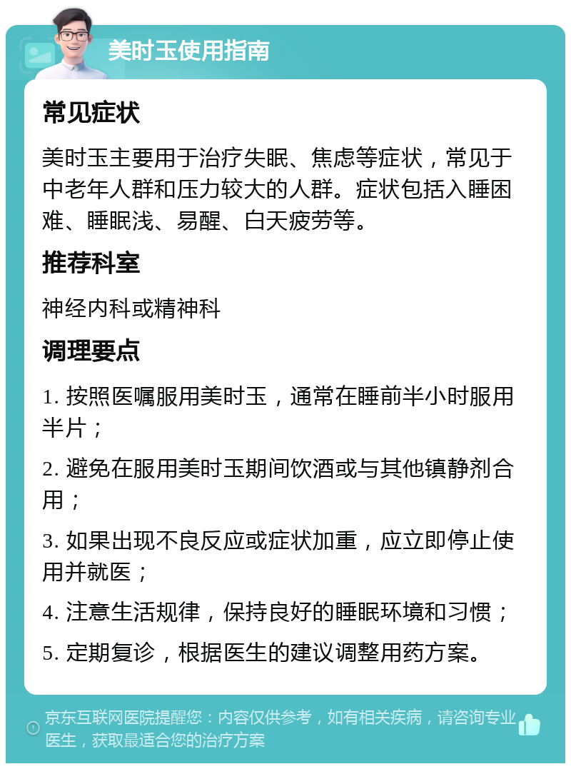 美时玉使用指南 常见症状 美时玉主要用于治疗失眠、焦虑等症状，常见于中老年人群和压力较大的人群。症状包括入睡困难、睡眠浅、易醒、白天疲劳等。 推荐科室 神经内科或精神科 调理要点 1. 按照医嘱服用美时玉，通常在睡前半小时服用半片； 2. 避免在服用美时玉期间饮酒或与其他镇静剂合用； 3. 如果出现不良反应或症状加重，应立即停止使用并就医； 4. 注意生活规律，保持良好的睡眠环境和习惯； 5. 定期复诊，根据医生的建议调整用药方案。