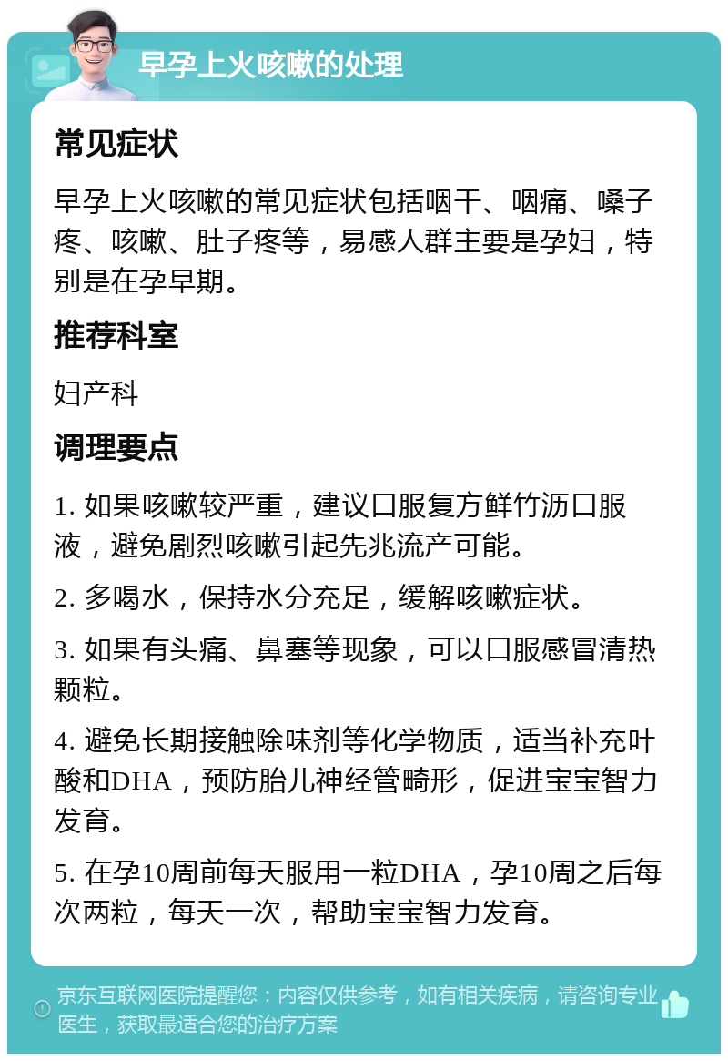 早孕上火咳嗽的处理 常见症状 早孕上火咳嗽的常见症状包括咽干、咽痛、嗓子疼、咳嗽、肚子疼等，易感人群主要是孕妇，特别是在孕早期。 推荐科室 妇产科 调理要点 1. 如果咳嗽较严重，建议口服复方鲜竹沥口服液，避免剧烈咳嗽引起先兆流产可能。 2. 多喝水，保持水分充足，缓解咳嗽症状。 3. 如果有头痛、鼻塞等现象，可以口服感冒清热颗粒。 4. 避免长期接触除味剂等化学物质，适当补充叶酸和DHA，预防胎儿神经管畸形，促进宝宝智力发育。 5. 在孕10周前每天服用一粒DHA，孕10周之后每次两粒，每天一次，帮助宝宝智力发育。