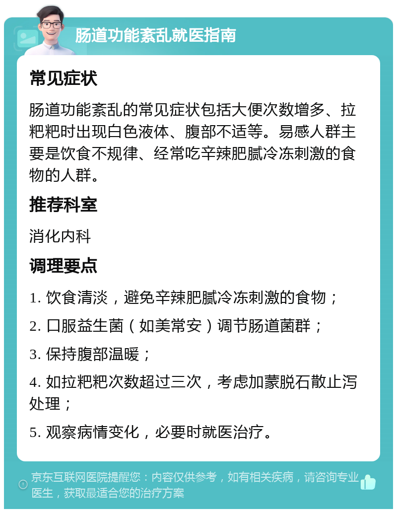 肠道功能紊乱就医指南 常见症状 肠道功能紊乱的常见症状包括大便次数增多、拉粑粑时出现白色液体、腹部不适等。易感人群主要是饮食不规律、经常吃辛辣肥腻冷冻刺激的食物的人群。 推荐科室 消化内科 调理要点 1. 饮食清淡，避免辛辣肥腻冷冻刺激的食物； 2. 口服益生菌（如美常安）调节肠道菌群； 3. 保持腹部温暖； 4. 如拉粑粑次数超过三次，考虑加蒙脱石散止泻处理； 5. 观察病情变化，必要时就医治疗。