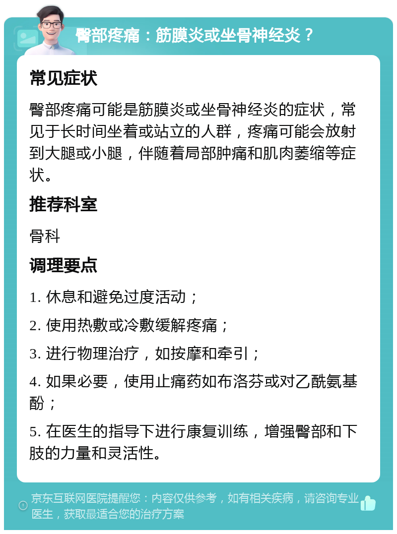 臀部疼痛：筋膜炎或坐骨神经炎？ 常见症状 臀部疼痛可能是筋膜炎或坐骨神经炎的症状，常见于长时间坐着或站立的人群，疼痛可能会放射到大腿或小腿，伴随着局部肿痛和肌肉萎缩等症状。 推荐科室 骨科 调理要点 1. 休息和避免过度活动； 2. 使用热敷或冷敷缓解疼痛； 3. 进行物理治疗，如按摩和牵引； 4. 如果必要，使用止痛药如布洛芬或对乙酰氨基酚； 5. 在医生的指导下进行康复训练，增强臀部和下肢的力量和灵活性。