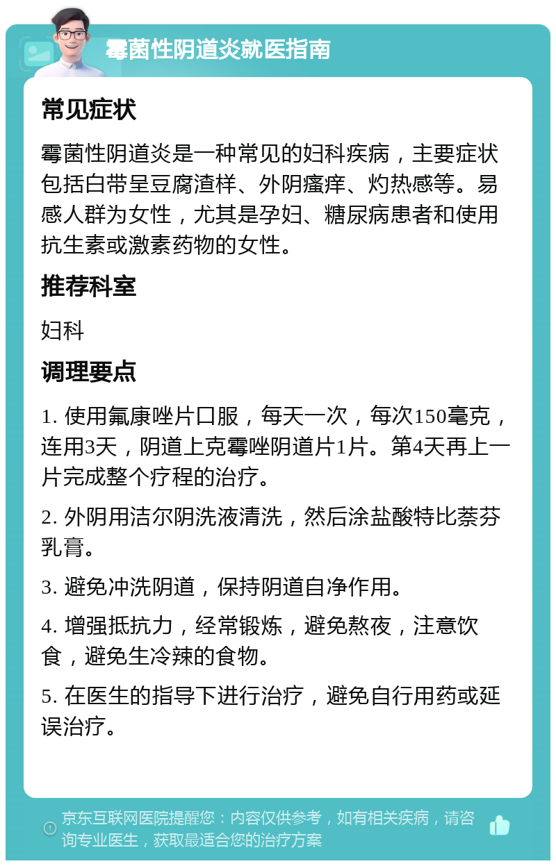 霉菌性阴道炎就医指南 常见症状 霉菌性阴道炎是一种常见的妇科疾病，主要症状包括白带呈豆腐渣样、外阴瘙痒、灼热感等。易感人群为女性，尤其是孕妇、糖尿病患者和使用抗生素或激素药物的女性。 推荐科室 妇科 调理要点 1. 使用氟康唑片口服，每天一次，每次150毫克，连用3天，阴道上克霉唑阴道片1片。第4天再上一片完成整个疗程的治疗。 2. 外阴用洁尔阴洗液清洗，然后涂盐酸特比萘芬乳膏。 3. 避免冲洗阴道，保持阴道自净作用。 4. 增强抵抗力，经常锻炼，避免熬夜，注意饮食，避免生冷辣的食物。 5. 在医生的指导下进行治疗，避免自行用药或延误治疗。