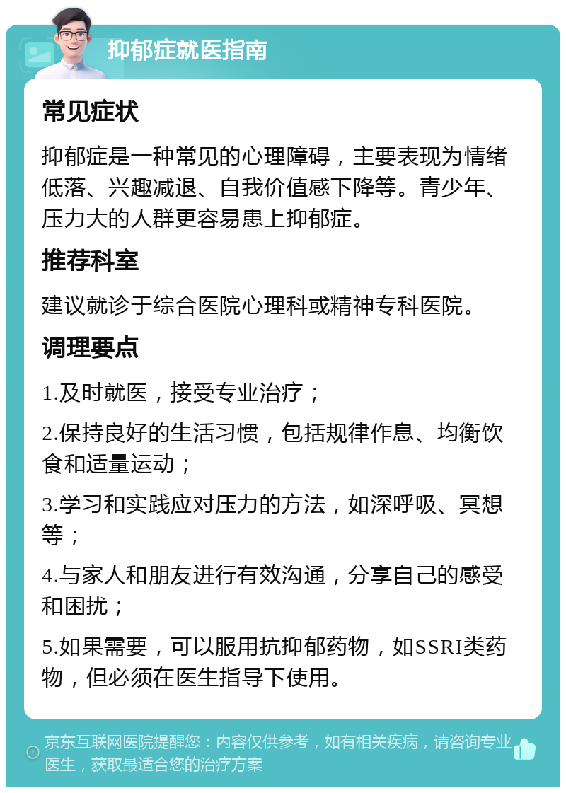 抑郁症就医指南 常见症状 抑郁症是一种常见的心理障碍，主要表现为情绪低落、兴趣减退、自我价值感下降等。青少年、压力大的人群更容易患上抑郁症。 推荐科室 建议就诊于综合医院心理科或精神专科医院。 调理要点 1.及时就医，接受专业治疗； 2.保持良好的生活习惯，包括规律作息、均衡饮食和适量运动； 3.学习和实践应对压力的方法，如深呼吸、冥想等； 4.与家人和朋友进行有效沟通，分享自己的感受和困扰； 5.如果需要，可以服用抗抑郁药物，如SSRI类药物，但必须在医生指导下使用。