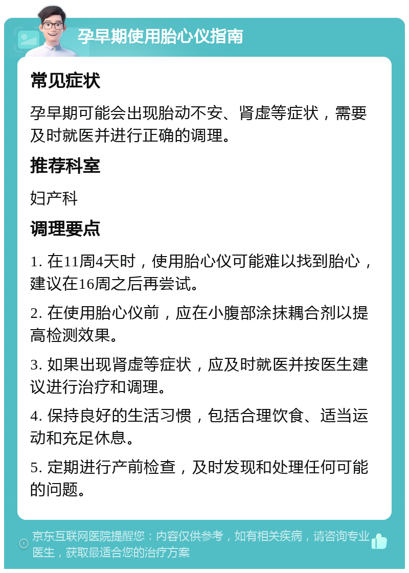 孕早期使用胎心仪指南 常见症状 孕早期可能会出现胎动不安、肾虚等症状，需要及时就医并进行正确的调理。 推荐科室 妇产科 调理要点 1. 在11周4天时，使用胎心仪可能难以找到胎心，建议在16周之后再尝试。 2. 在使用胎心仪前，应在小腹部涂抹耦合剂以提高检测效果。 3. 如果出现肾虚等症状，应及时就医并按医生建议进行治疗和调理。 4. 保持良好的生活习惯，包括合理饮食、适当运动和充足休息。 5. 定期进行产前检查，及时发现和处理任何可能的问题。