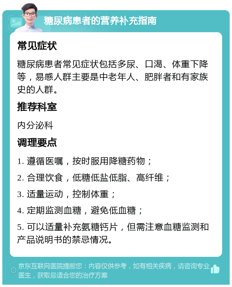 糖尿病患者的营养补充指南 常见症状 糖尿病患者常见症状包括多尿、口渴、体重下降等，易感人群主要是中老年人、肥胖者和有家族史的人群。 推荐科室 内分泌科 调理要点 1. 遵循医嘱，按时服用降糖药物； 2. 合理饮食，低糖低盐低脂、高纤维； 3. 适量运动，控制体重； 4. 定期监测血糖，避免低血糖； 5. 可以适量补充氨糖钙片，但需注意血糖监测和产品说明书的禁忌情况。