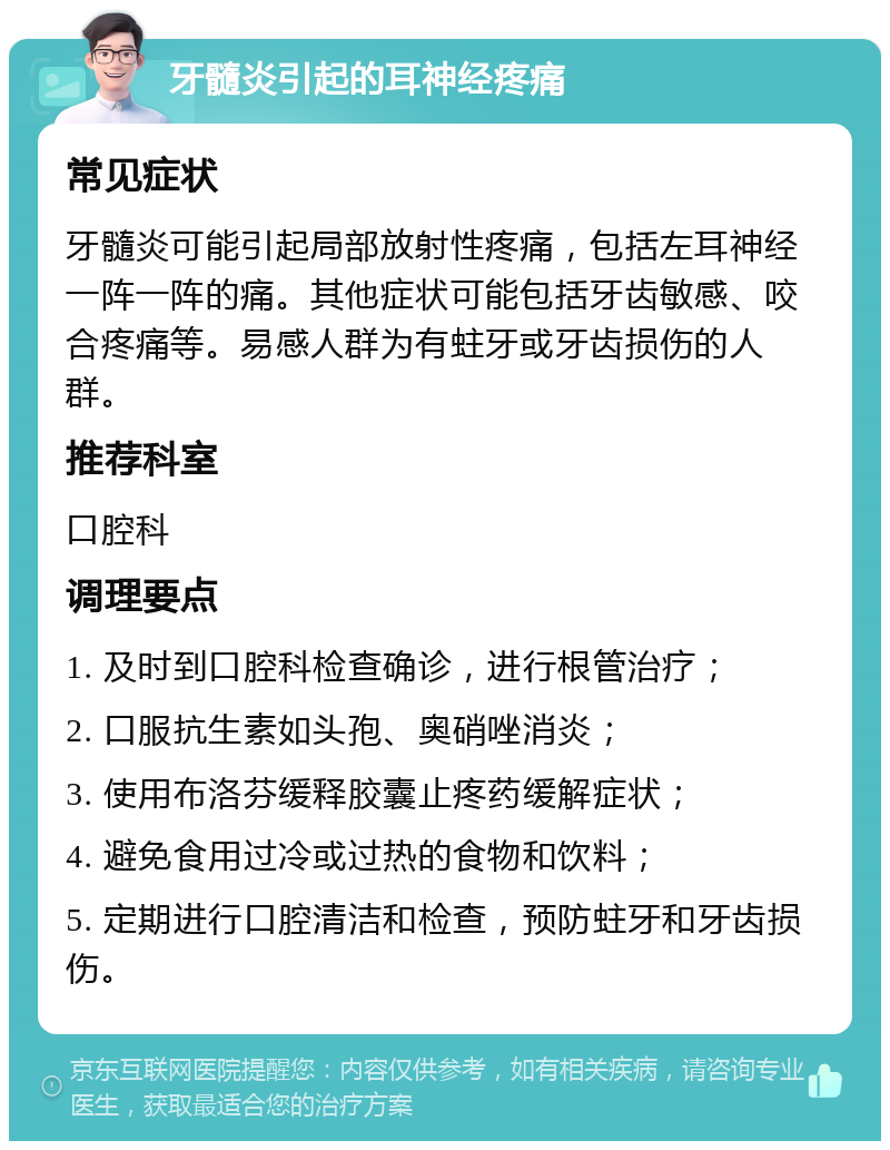 牙髓炎引起的耳神经疼痛 常见症状 牙髓炎可能引起局部放射性疼痛，包括左耳神经一阵一阵的痛。其他症状可能包括牙齿敏感、咬合疼痛等。易感人群为有蛀牙或牙齿损伤的人群。 推荐科室 口腔科 调理要点 1. 及时到口腔科检查确诊，进行根管治疗； 2. 口服抗生素如头孢、奥硝唑消炎； 3. 使用布洛芬缓释胶囊止疼药缓解症状； 4. 避免食用过冷或过热的食物和饮料； 5. 定期进行口腔清洁和检查，预防蛀牙和牙齿损伤。