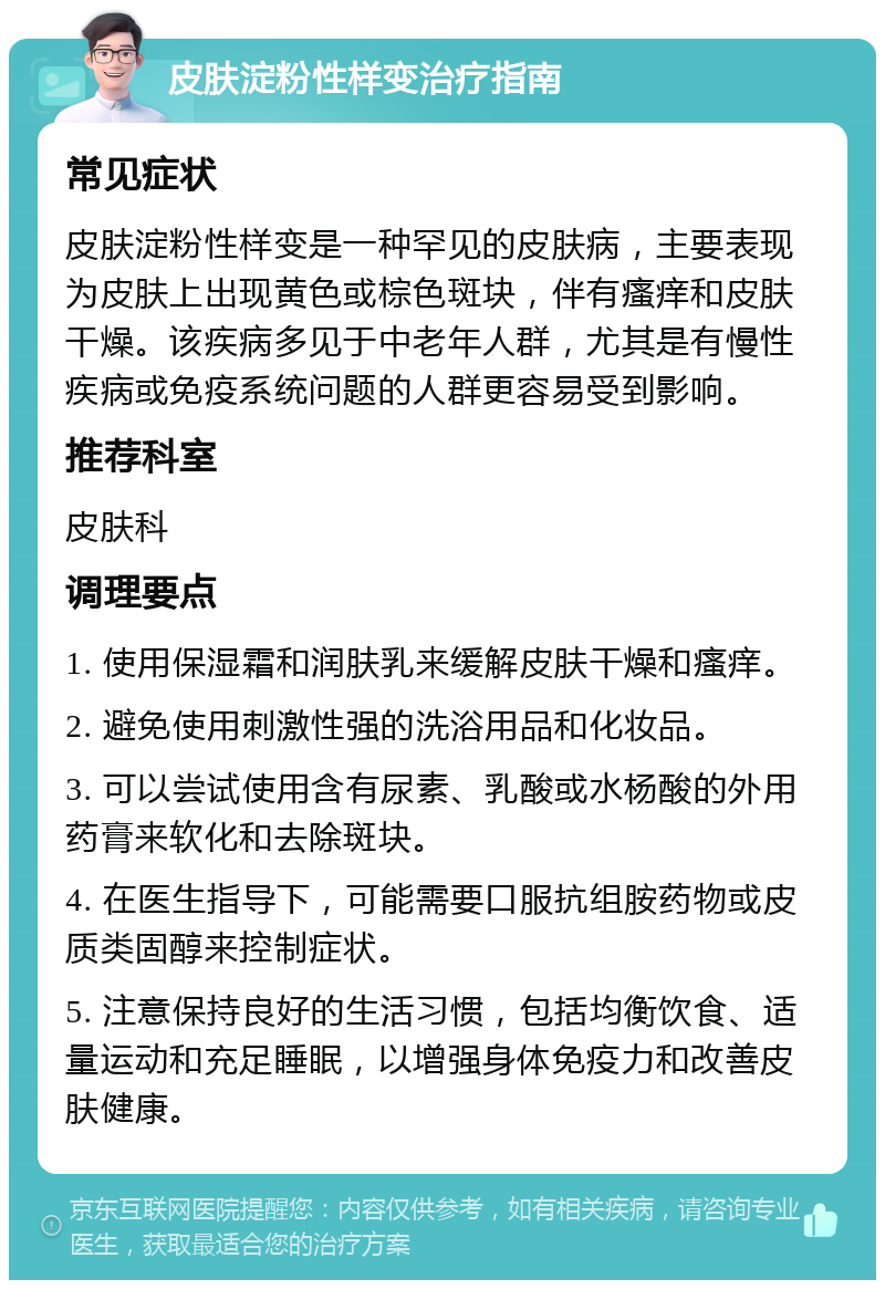 皮肤淀粉性样变治疗指南 常见症状 皮肤淀粉性样变是一种罕见的皮肤病，主要表现为皮肤上出现黄色或棕色斑块，伴有瘙痒和皮肤干燥。该疾病多见于中老年人群，尤其是有慢性疾病或免疫系统问题的人群更容易受到影响。 推荐科室 皮肤科 调理要点 1. 使用保湿霜和润肤乳来缓解皮肤干燥和瘙痒。 2. 避免使用刺激性强的洗浴用品和化妆品。 3. 可以尝试使用含有尿素、乳酸或水杨酸的外用药膏来软化和去除斑块。 4. 在医生指导下，可能需要口服抗组胺药物或皮质类固醇来控制症状。 5. 注意保持良好的生活习惯，包括均衡饮食、适量运动和充足睡眠，以增强身体免疫力和改善皮肤健康。