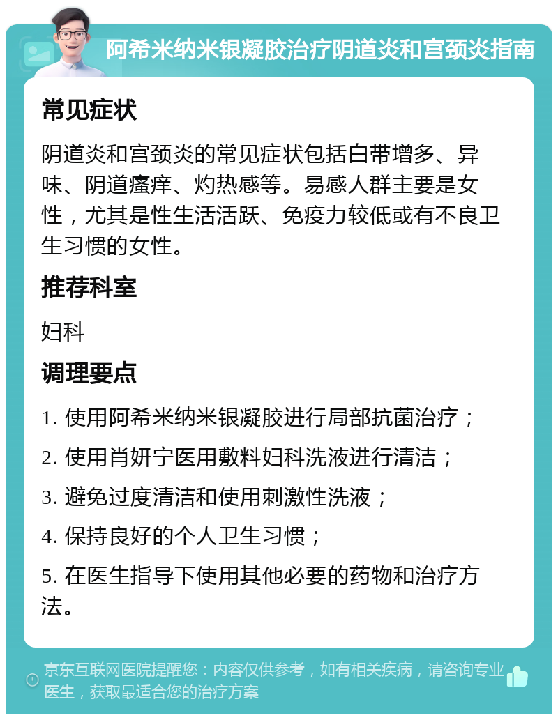 阿希米纳米银凝胶治疗阴道炎和宫颈炎指南 常见症状 阴道炎和宫颈炎的常见症状包括白带增多、异味、阴道瘙痒、灼热感等。易感人群主要是女性，尤其是性生活活跃、免疫力较低或有不良卫生习惯的女性。 推荐科室 妇科 调理要点 1. 使用阿希米纳米银凝胶进行局部抗菌治疗； 2. 使用肖妍宁医用敷料妇科洗液进行清洁； 3. 避免过度清洁和使用刺激性洗液； 4. 保持良好的个人卫生习惯； 5. 在医生指导下使用其他必要的药物和治疗方法。