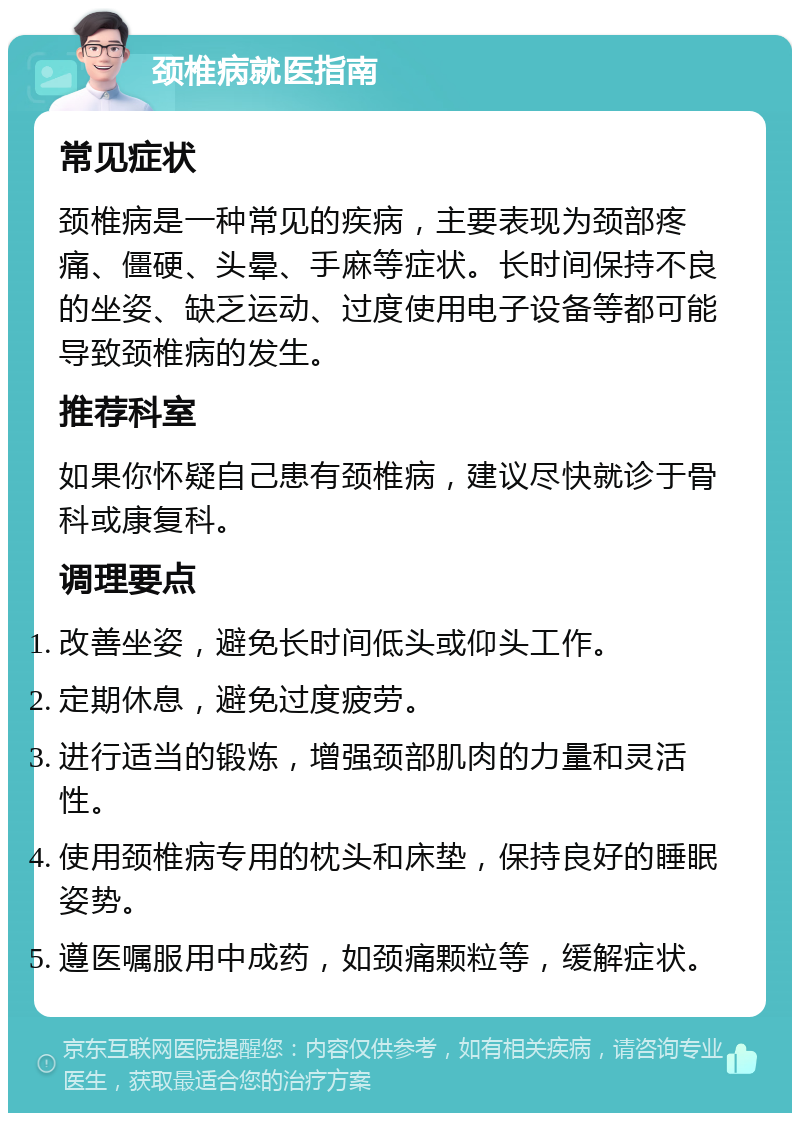 颈椎病就医指南 常见症状 颈椎病是一种常见的疾病，主要表现为颈部疼痛、僵硬、头晕、手麻等症状。长时间保持不良的坐姿、缺乏运动、过度使用电子设备等都可能导致颈椎病的发生。 推荐科室 如果你怀疑自己患有颈椎病，建议尽快就诊于骨科或康复科。 调理要点 改善坐姿，避免长时间低头或仰头工作。 定期休息，避免过度疲劳。 进行适当的锻炼，增强颈部肌肉的力量和灵活性。 使用颈椎病专用的枕头和床垫，保持良好的睡眠姿势。 遵医嘱服用中成药，如颈痛颗粒等，缓解症状。