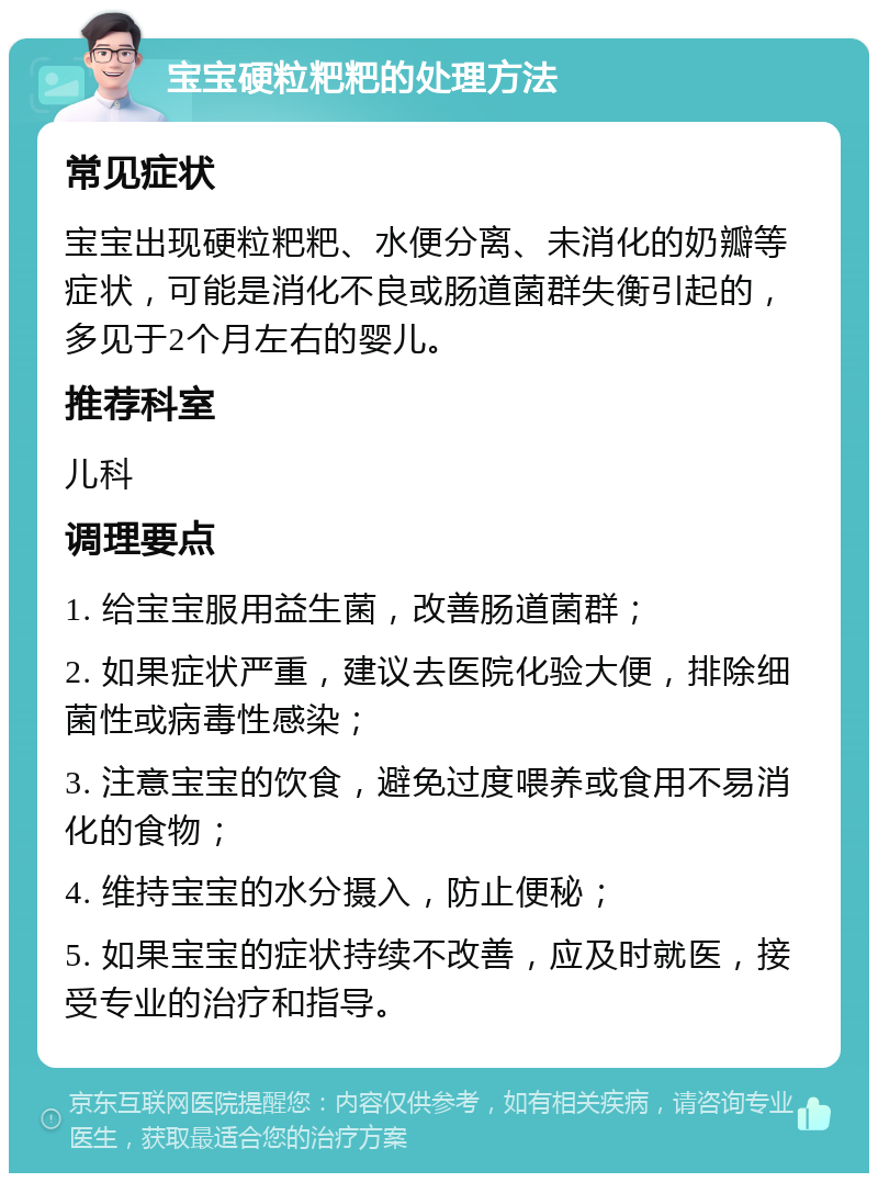 宝宝硬粒粑粑的处理方法 常见症状 宝宝出现硬粒粑粑、水便分离、未消化的奶瓣等症状，可能是消化不良或肠道菌群失衡引起的，多见于2个月左右的婴儿。 推荐科室 儿科 调理要点 1. 给宝宝服用益生菌，改善肠道菌群； 2. 如果症状严重，建议去医院化验大便，排除细菌性或病毒性感染； 3. 注意宝宝的饮食，避免过度喂养或食用不易消化的食物； 4. 维持宝宝的水分摄入，防止便秘； 5. 如果宝宝的症状持续不改善，应及时就医，接受专业的治疗和指导。