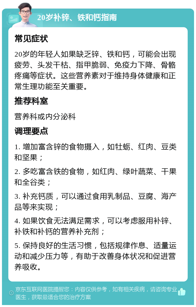 20岁补锌、铁和钙指南 常见症状 20岁的年轻人如果缺乏锌、铁和钙，可能会出现疲劳、头发干枯、指甲脆弱、免疫力下降、骨骼疼痛等症状。这些营养素对于维持身体健康和正常生理功能至关重要。 推荐科室 营养科或内分泌科 调理要点 1. 增加富含锌的食物摄入，如牡蛎、红肉、豆类和坚果； 2. 多吃富含铁的食物，如红肉、绿叶蔬菜、干果和全谷类； 3. 补充钙质，可以通过食用乳制品、豆腐、海产品等来实现； 4. 如果饮食无法满足需求，可以考虑服用补锌、补铁和补钙的营养补充剂； 5. 保持良好的生活习惯，包括规律作息、适量运动和减少压力等，有助于改善身体状况和促进营养吸收。