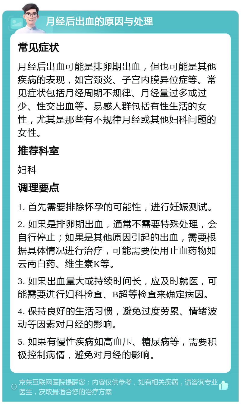 月经后出血的原因与处理 常见症状 月经后出血可能是排卵期出血，但也可能是其他疾病的表现，如宫颈炎、子宫内膜异位症等。常见症状包括月经周期不规律、月经量过多或过少、性交出血等。易感人群包括有性生活的女性，尤其是那些有不规律月经或其他妇科问题的女性。 推荐科室 妇科 调理要点 1. 首先需要排除怀孕的可能性，进行妊娠测试。 2. 如果是排卵期出血，通常不需要特殊处理，会自行停止；如果是其他原因引起的出血，需要根据具体情况进行治疗，可能需要使用止血药物如云南白药、维生素K等。 3. 如果出血量大或持续时间长，应及时就医，可能需要进行妇科检查、B超等检查来确定病因。 4. 保持良好的生活习惯，避免过度劳累、情绪波动等因素对月经的影响。 5. 如果有慢性疾病如高血压、糖尿病等，需要积极控制病情，避免对月经的影响。