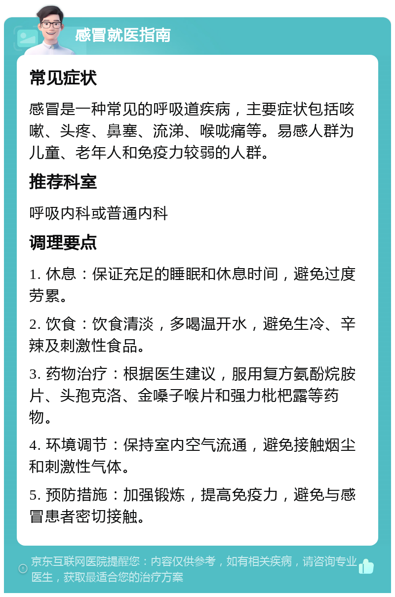 感冒就医指南 常见症状 感冒是一种常见的呼吸道疾病，主要症状包括咳嗽、头疼、鼻塞、流涕、喉咙痛等。易感人群为儿童、老年人和免疫力较弱的人群。 推荐科室 呼吸内科或普通内科 调理要点 1. 休息：保证充足的睡眠和休息时间，避免过度劳累。 2. 饮食：饮食清淡，多喝温开水，避免生冷、辛辣及刺激性食品。 3. 药物治疗：根据医生建议，服用复方氨酚烷胺片、头孢克洛、金嗓子喉片和强力枇杷露等药物。 4. 环境调节：保持室内空气流通，避免接触烟尘和刺激性气体。 5. 预防措施：加强锻炼，提高免疫力，避免与感冒患者密切接触。