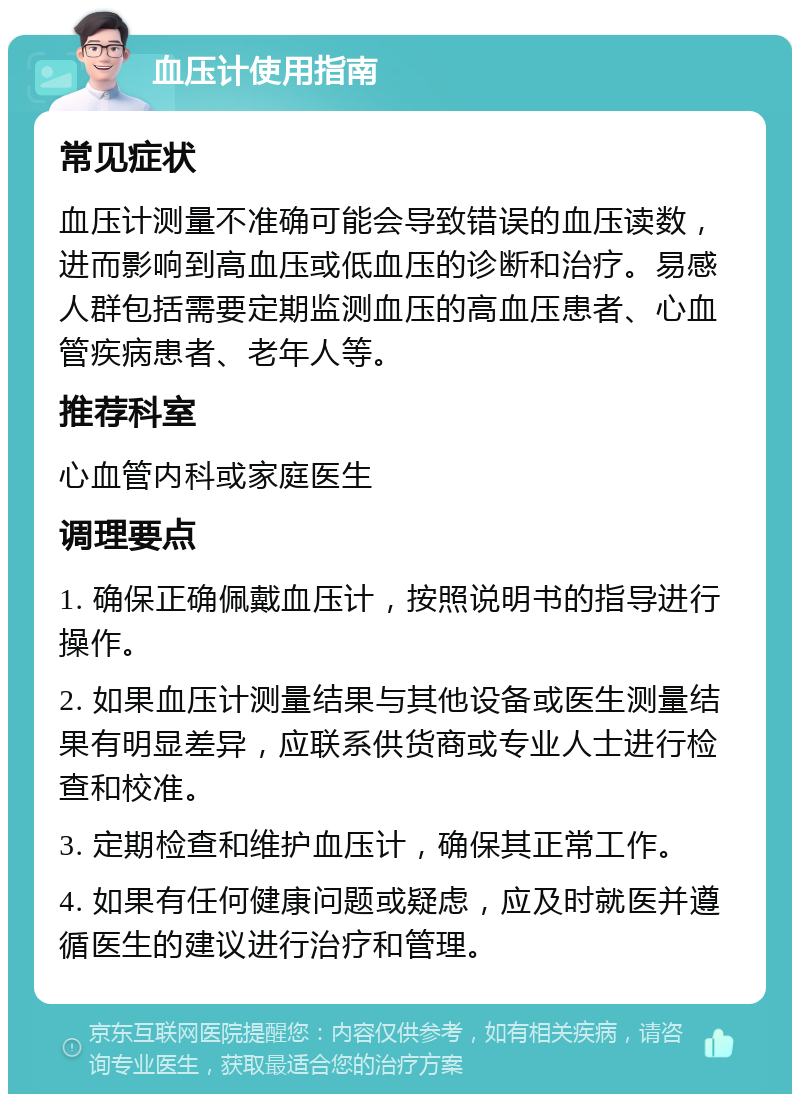 血压计使用指南 常见症状 血压计测量不准确可能会导致错误的血压读数，进而影响到高血压或低血压的诊断和治疗。易感人群包括需要定期监测血压的高血压患者、心血管疾病患者、老年人等。 推荐科室 心血管内科或家庭医生 调理要点 1. 确保正确佩戴血压计，按照说明书的指导进行操作。 2. 如果血压计测量结果与其他设备或医生测量结果有明显差异，应联系供货商或专业人士进行检查和校准。 3. 定期检查和维护血压计，确保其正常工作。 4. 如果有任何健康问题或疑虑，应及时就医并遵循医生的建议进行治疗和管理。