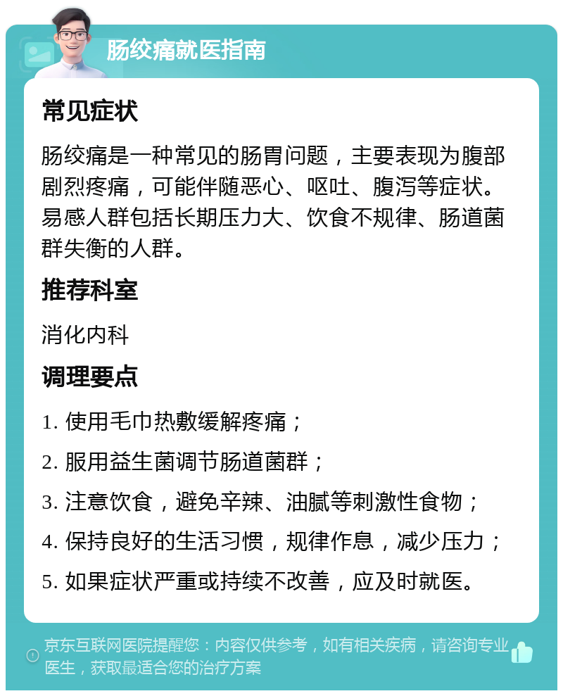 肠绞痛就医指南 常见症状 肠绞痛是一种常见的肠胃问题，主要表现为腹部剧烈疼痛，可能伴随恶心、呕吐、腹泻等症状。易感人群包括长期压力大、饮食不规律、肠道菌群失衡的人群。 推荐科室 消化内科 调理要点 1. 使用毛巾热敷缓解疼痛； 2. 服用益生菌调节肠道菌群； 3. 注意饮食，避免辛辣、油腻等刺激性食物； 4. 保持良好的生活习惯，规律作息，减少压力； 5. 如果症状严重或持续不改善，应及时就医。