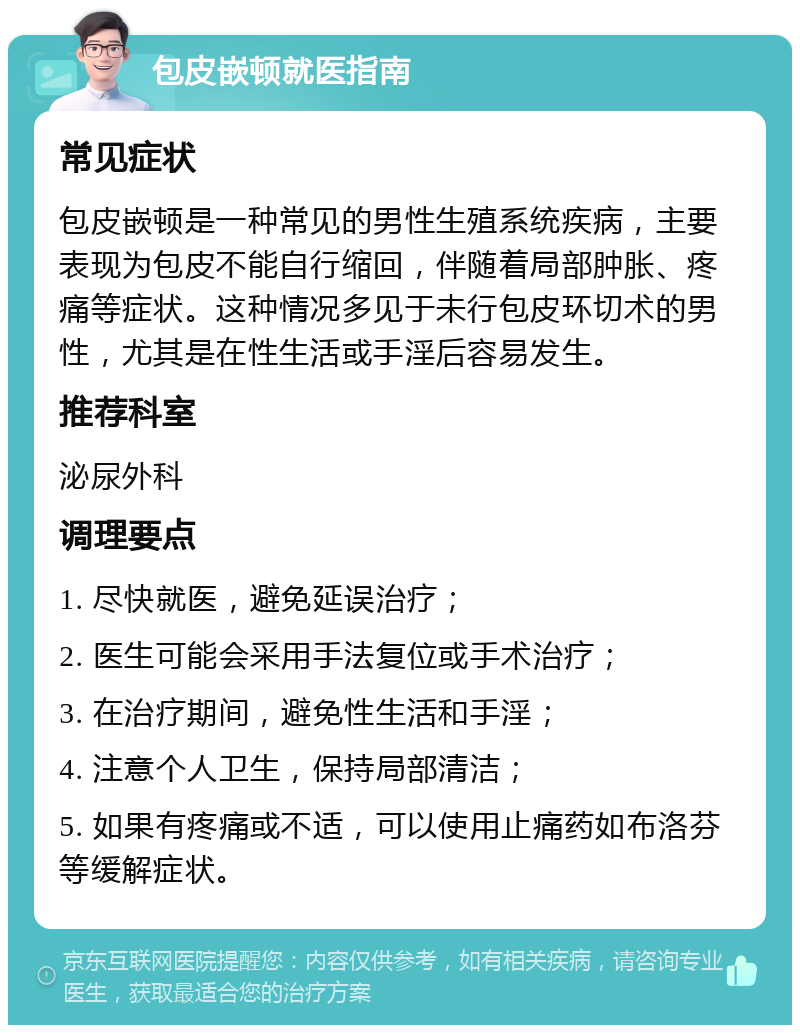 包皮嵌顿就医指南 常见症状 包皮嵌顿是一种常见的男性生殖系统疾病，主要表现为包皮不能自行缩回，伴随着局部肿胀、疼痛等症状。这种情况多见于未行包皮环切术的男性，尤其是在性生活或手淫后容易发生。 推荐科室 泌尿外科 调理要点 1. 尽快就医，避免延误治疗； 2. 医生可能会采用手法复位或手术治疗； 3. 在治疗期间，避免性生活和手淫； 4. 注意个人卫生，保持局部清洁； 5. 如果有疼痛或不适，可以使用止痛药如布洛芬等缓解症状。