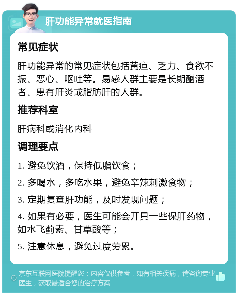 肝功能异常就医指南 常见症状 肝功能异常的常见症状包括黄疸、乏力、食欲不振、恶心、呕吐等。易感人群主要是长期酗酒者、患有肝炎或脂肪肝的人群。 推荐科室 肝病科或消化内科 调理要点 1. 避免饮酒，保持低脂饮食； 2. 多喝水，多吃水果，避免辛辣刺激食物； 3. 定期复查肝功能，及时发现问题； 4. 如果有必要，医生可能会开具一些保肝药物，如水飞蓟素、甘草酸等； 5. 注意休息，避免过度劳累。