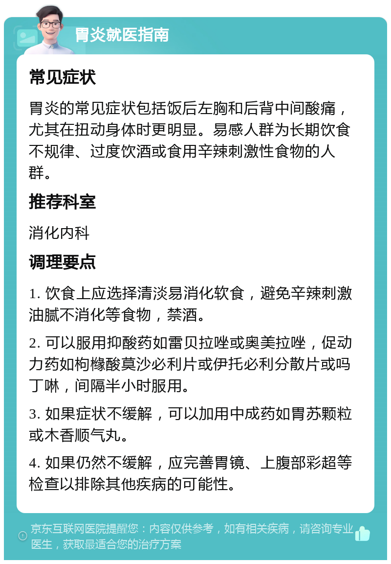 胃炎就医指南 常见症状 胃炎的常见症状包括饭后左胸和后背中间酸痛，尤其在扭动身体时更明显。易感人群为长期饮食不规律、过度饮酒或食用辛辣刺激性食物的人群。 推荐科室 消化内科 调理要点 1. 饮食上应选择清淡易消化软食，避免辛辣刺激油腻不消化等食物，禁酒。 2. 可以服用抑酸药如雷贝拉唑或奥美拉唑，促动力药如枸橼酸莫沙必利片或伊托必利分散片或吗丁啉，间隔半小时服用。 3. 如果症状不缓解，可以加用中成药如胃苏颗粒或木香顺气丸。 4. 如果仍然不缓解，应完善胃镜、上腹部彩超等检查以排除其他疾病的可能性。