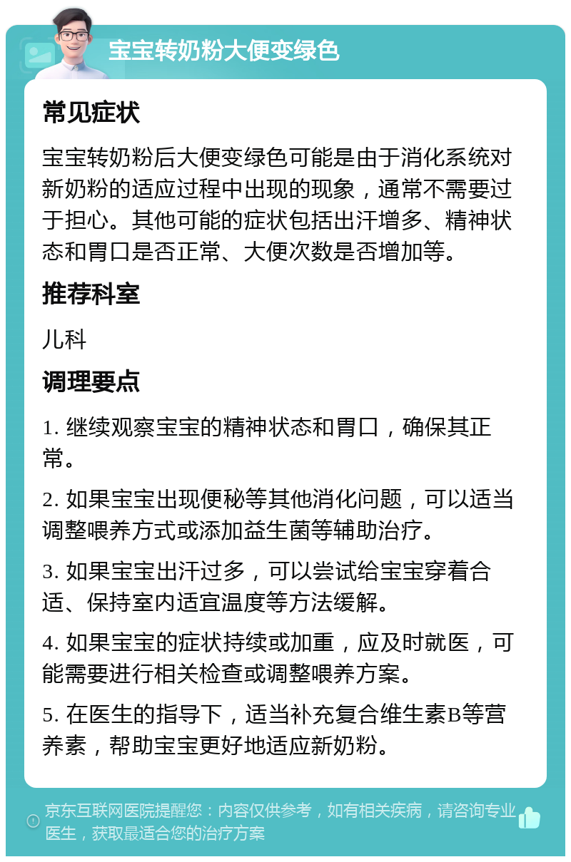 宝宝转奶粉大便变绿色 常见症状 宝宝转奶粉后大便变绿色可能是由于消化系统对新奶粉的适应过程中出现的现象，通常不需要过于担心。其他可能的症状包括出汗增多、精神状态和胃口是否正常、大便次数是否增加等。 推荐科室 儿科 调理要点 1. 继续观察宝宝的精神状态和胃口，确保其正常。 2. 如果宝宝出现便秘等其他消化问题，可以适当调整喂养方式或添加益生菌等辅助治疗。 3. 如果宝宝出汗过多，可以尝试给宝宝穿着合适、保持室内适宜温度等方法缓解。 4. 如果宝宝的症状持续或加重，应及时就医，可能需要进行相关检查或调整喂养方案。 5. 在医生的指导下，适当补充复合维生素B等营养素，帮助宝宝更好地适应新奶粉。