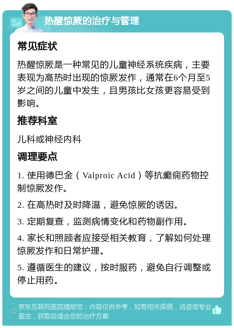 热醒惊厥的治疗与管理 常见症状 热醒惊厥是一种常见的儿童神经系统疾病，主要表现为高热时出现的惊厥发作，通常在6个月至5岁之间的儿童中发生，且男孩比女孩更容易受到影响。 推荐科室 儿科或神经内科 调理要点 1. 使用德巴金（Valproic Acid）等抗癫痫药物控制惊厥发作。 2. 在高热时及时降温，避免惊厥的诱因。 3. 定期复查，监测病情变化和药物副作用。 4. 家长和照顾者应接受相关教育，了解如何处理惊厥发作和日常护理。 5. 遵循医生的建议，按时服药，避免自行调整或停止用药。