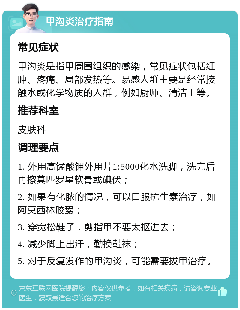 甲沟炎治疗指南 常见症状 甲沟炎是指甲周围组织的感染，常见症状包括红肿、疼痛、局部发热等。易感人群主要是经常接触水或化学物质的人群，例如厨师、清洁工等。 推荐科室 皮肤科 调理要点 1. 外用高锰酸钾外用片1:5000化水洗脚，洗完后再擦莫匹罗星软膏或碘伏； 2. 如果有化脓的情况，可以口服抗生素治疗，如阿莫西林胶囊； 3. 穿宽松鞋子，剪指甲不要太抠进去； 4. 减少脚上出汗，勤换鞋袜； 5. 对于反复发作的甲沟炎，可能需要拔甲治疗。