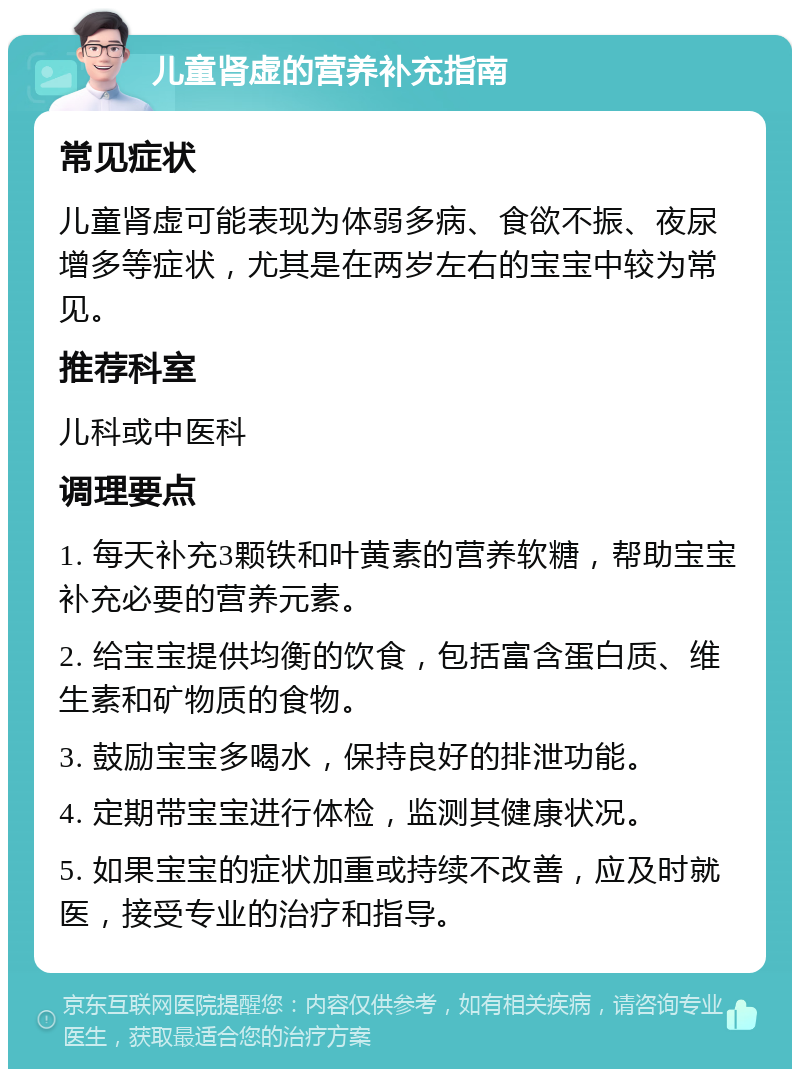 儿童肾虚的营养补充指南 常见症状 儿童肾虚可能表现为体弱多病、食欲不振、夜尿增多等症状，尤其是在两岁左右的宝宝中较为常见。 推荐科室 儿科或中医科 调理要点 1. 每天补充3颗铁和叶黄素的营养软糖，帮助宝宝补充必要的营养元素。 2. 给宝宝提供均衡的饮食，包括富含蛋白质、维生素和矿物质的食物。 3. 鼓励宝宝多喝水，保持良好的排泄功能。 4. 定期带宝宝进行体检，监测其健康状况。 5. 如果宝宝的症状加重或持续不改善，应及时就医，接受专业的治疗和指导。