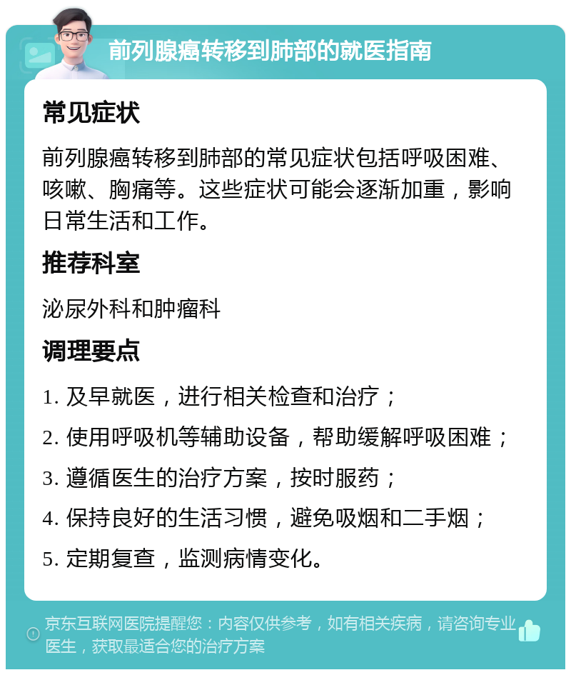 前列腺癌转移到肺部的就医指南 常见症状 前列腺癌转移到肺部的常见症状包括呼吸困难、咳嗽、胸痛等。这些症状可能会逐渐加重，影响日常生活和工作。 推荐科室 泌尿外科和肿瘤科 调理要点 1. 及早就医，进行相关检查和治疗； 2. 使用呼吸机等辅助设备，帮助缓解呼吸困难； 3. 遵循医生的治疗方案，按时服药； 4. 保持良好的生活习惯，避免吸烟和二手烟； 5. 定期复查，监测病情变化。