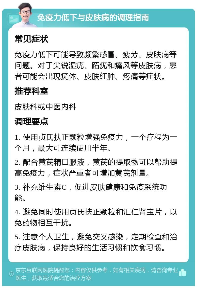 免疫力低下与皮肤病的调理指南 常见症状 免疫力低下可能导致频繁感冒、疲劳、皮肤病等问题。对于尖锐湿疣、跖疣和痛风等皮肤病，患者可能会出现疣体、皮肤红肿、疼痛等症状。 推荐科室 皮肤科或中医内科 调理要点 1. 使用贞氏扶正颗粒增强免疫力，一个疗程为一个月，最大可连续使用半年。 2. 配合黄芪精口服液，黄芪的提取物可以帮助提高免疫力，症状严重者可增加黄芪剂量。 3. 补充维生素C，促进皮肤健康和免疫系统功能。 4. 避免同时使用贞氏扶正颗粒和汇仁肾宝片，以免药物相互干扰。 5. 注意个人卫生，避免交叉感染，定期检查和治疗皮肤病，保持良好的生活习惯和饮食习惯。