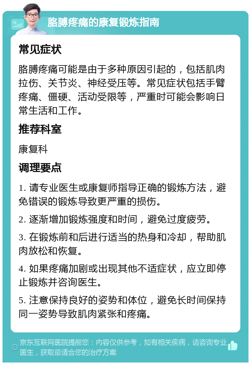 胳膊疼痛的康复锻炼指南 常见症状 胳膊疼痛可能是由于多种原因引起的，包括肌肉拉伤、关节炎、神经受压等。常见症状包括手臂疼痛、僵硬、活动受限等，严重时可能会影响日常生活和工作。 推荐科室 康复科 调理要点 1. 请专业医生或康复师指导正确的锻炼方法，避免错误的锻炼导致更严重的损伤。 2. 逐渐增加锻炼强度和时间，避免过度疲劳。 3. 在锻炼前和后进行适当的热身和冷却，帮助肌肉放松和恢复。 4. 如果疼痛加剧或出现其他不适症状，应立即停止锻炼并咨询医生。 5. 注意保持良好的姿势和体位，避免长时间保持同一姿势导致肌肉紧张和疼痛。