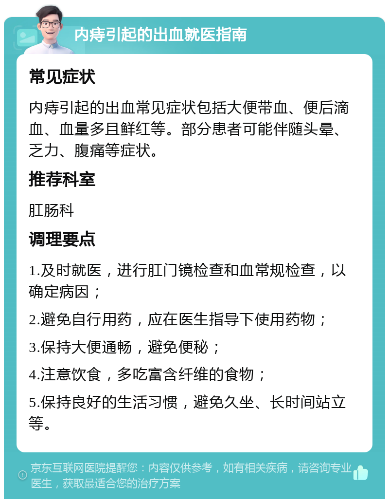 内痔引起的出血就医指南 常见症状 内痔引起的出血常见症状包括大便带血、便后滴血、血量多且鲜红等。部分患者可能伴随头晕、乏力、腹痛等症状。 推荐科室 肛肠科 调理要点 1.及时就医，进行肛门镜检查和血常规检查，以确定病因； 2.避免自行用药，应在医生指导下使用药物； 3.保持大便通畅，避免便秘； 4.注意饮食，多吃富含纤维的食物； 5.保持良好的生活习惯，避免久坐、长时间站立等。