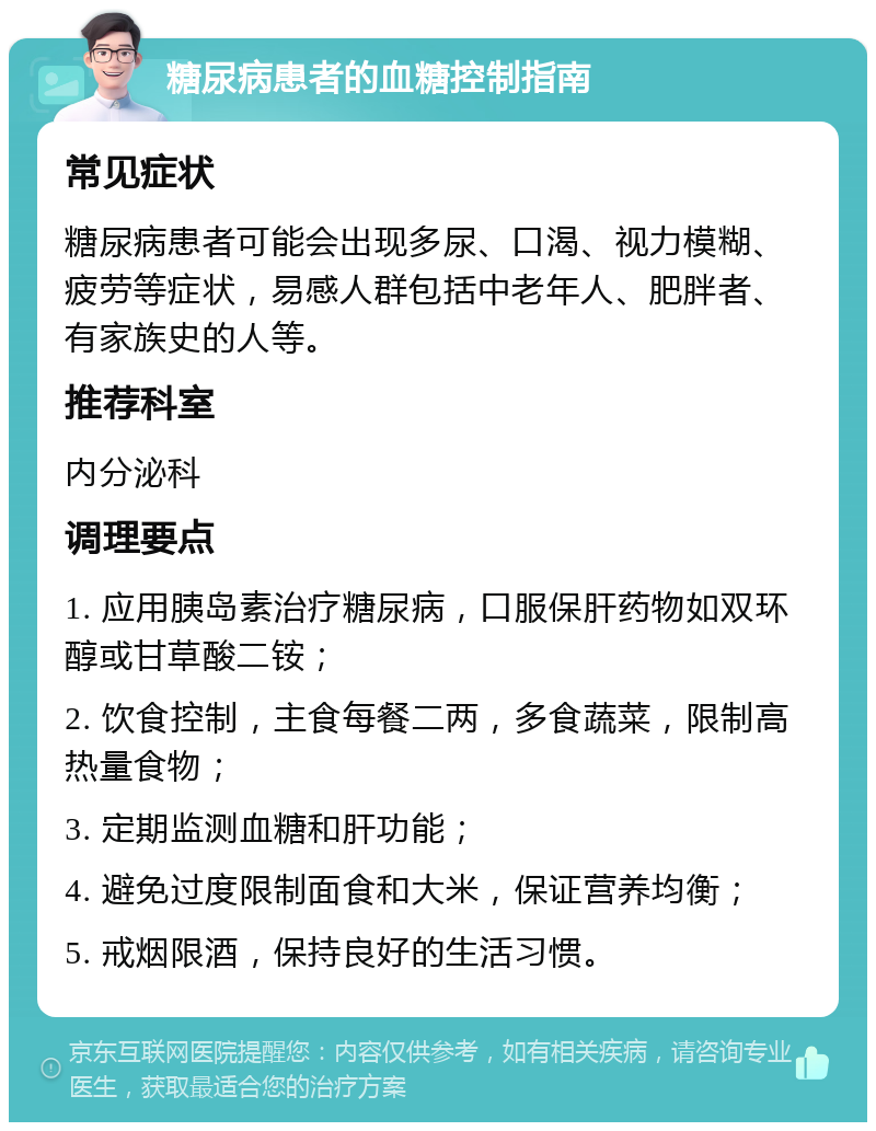 糖尿病患者的血糖控制指南 常见症状 糖尿病患者可能会出现多尿、口渴、视力模糊、疲劳等症状，易感人群包括中老年人、肥胖者、有家族史的人等。 推荐科室 内分泌科 调理要点 1. 应用胰岛素治疗糖尿病，口服保肝药物如双环醇或甘草酸二铵； 2. 饮食控制，主食每餐二两，多食蔬菜，限制高热量食物； 3. 定期监测血糖和肝功能； 4. 避免过度限制面食和大米，保证营养均衡； 5. 戒烟限酒，保持良好的生活习惯。