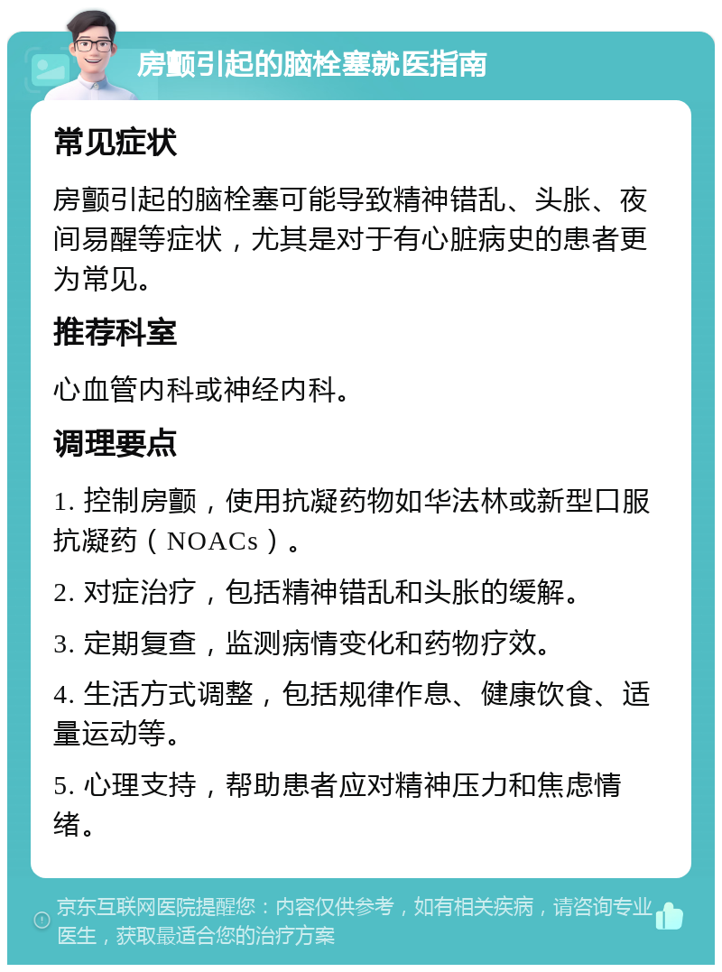 房颤引起的脑栓塞就医指南 常见症状 房颤引起的脑栓塞可能导致精神错乱、头胀、夜间易醒等症状，尤其是对于有心脏病史的患者更为常见。 推荐科室 心血管内科或神经内科。 调理要点 1. 控制房颤，使用抗凝药物如华法林或新型口服抗凝药（NOACs）。 2. 对症治疗，包括精神错乱和头胀的缓解。 3. 定期复查，监测病情变化和药物疗效。 4. 生活方式调整，包括规律作息、健康饮食、适量运动等。 5. 心理支持，帮助患者应对精神压力和焦虑情绪。