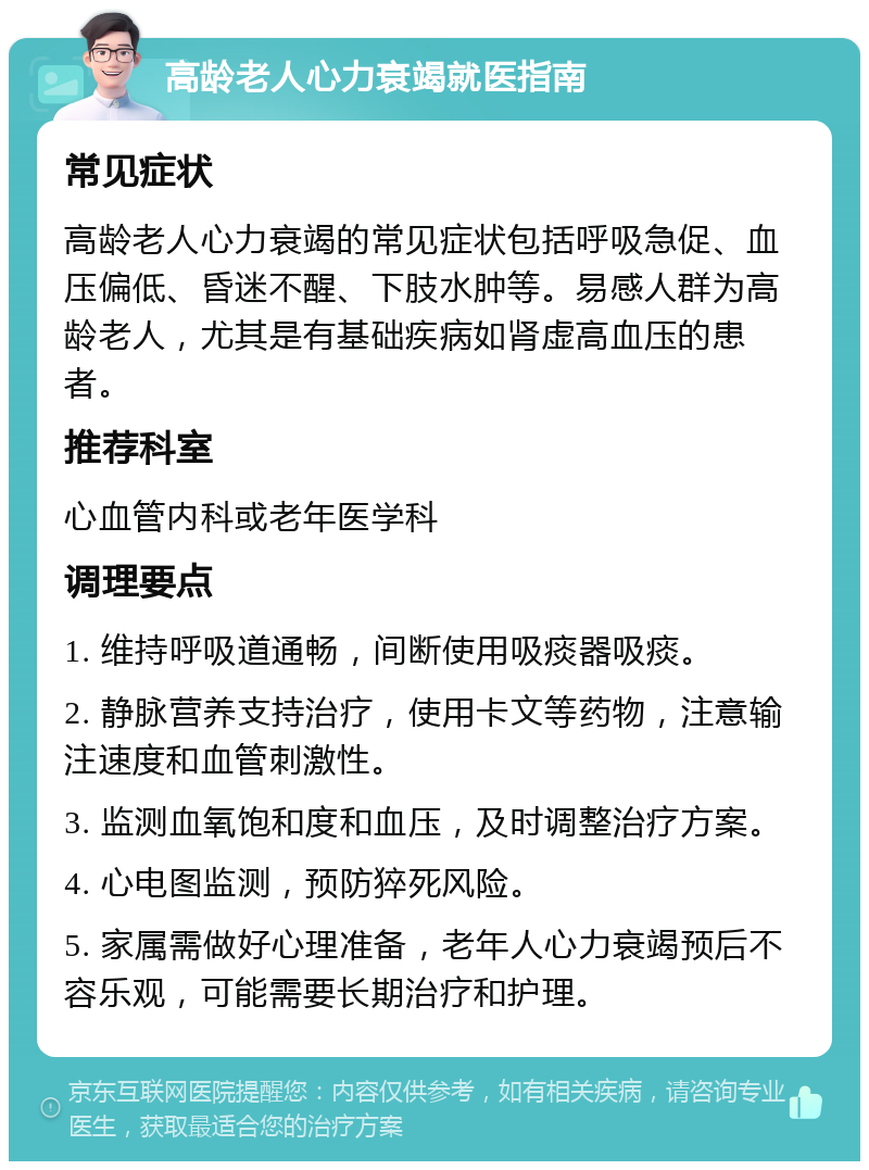 高龄老人心力衰竭就医指南 常见症状 高龄老人心力衰竭的常见症状包括呼吸急促、血压偏低、昏迷不醒、下肢水肿等。易感人群为高龄老人，尤其是有基础疾病如肾虚高血压的患者。 推荐科室 心血管内科或老年医学科 调理要点 1. 维持呼吸道通畅，间断使用吸痰器吸痰。 2. 静脉营养支持治疗，使用卡文等药物，注意输注速度和血管刺激性。 3. 监测血氧饱和度和血压，及时调整治疗方案。 4. 心电图监测，预防猝死风险。 5. 家属需做好心理准备，老年人心力衰竭预后不容乐观，可能需要长期治疗和护理。